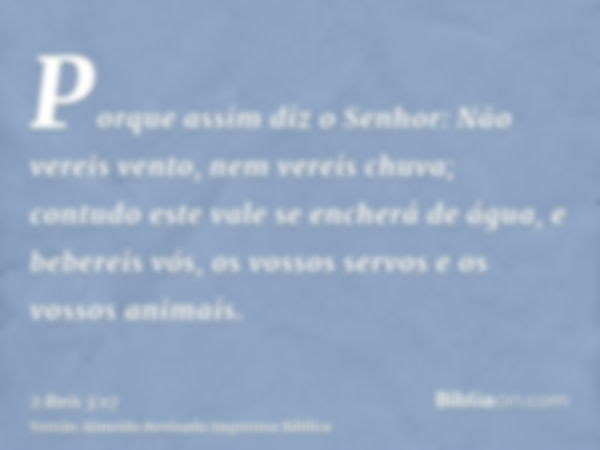 Porque assim diz o Senhor: Não vereis vento, nem vereis chuva; contudo este vale se encherá de água, e bebereis vós, os vossos servos e os vossos animais.