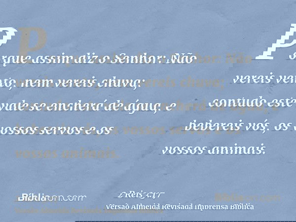 Porque assim diz o Senhor: Não vereis vento, nem vereis chuva; contudo este vale se encherá de água, e bebereis vós, os vossos servos e os vossos animais.