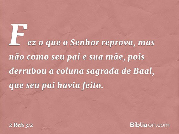 Fez o que o Senhor reprova, mas não como seu pai e sua mãe, pois derrubou a coluna sagrada de Baal, que seu pai havia feito. -- 2 Reis 3:2