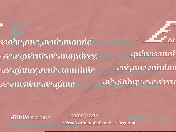 E sucedeu que, pela manhã, oferecendo-se a oferta de manjares, eis que vinham as águas pelo caminho de Edom; e a terra se encheu de água.