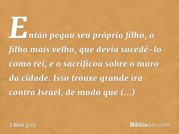 Então pegou seu próprio filho, o filho mais velho, que devia sucedê-lo como rei, e o sacrificou sobre o muro da cidade. Isso trouxe grande ira contra Israel, de