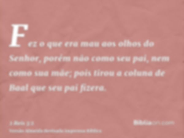 Fez o que era mau aos olhos do Senhor, porém não como seu pai, nem como sua mãe; pois tirou a coluna de Baal que seu pai fizera.