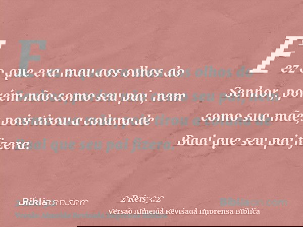 Fez o que era mau aos olhos do Senhor, porém não como seu pai, nem como sua mãe; pois tirou a coluna de Baal que seu pai fizera.
