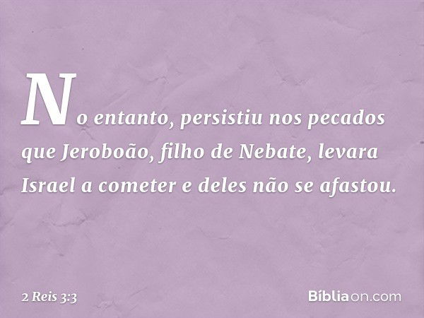 No entanto, persistiu nos pecados que Jeroboão, filho de Nebate, levara Israel a cometer e deles não se afastou. -- 2 Reis 3:3