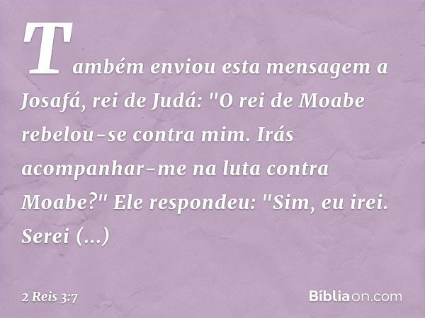 Também enviou esta mensagem a Josafá, rei de Judá: "O rei de Moabe rebelou-se contra mim. Irás acompanhar-me na luta contra Moabe?"
Ele respondeu: "Sim, eu irei