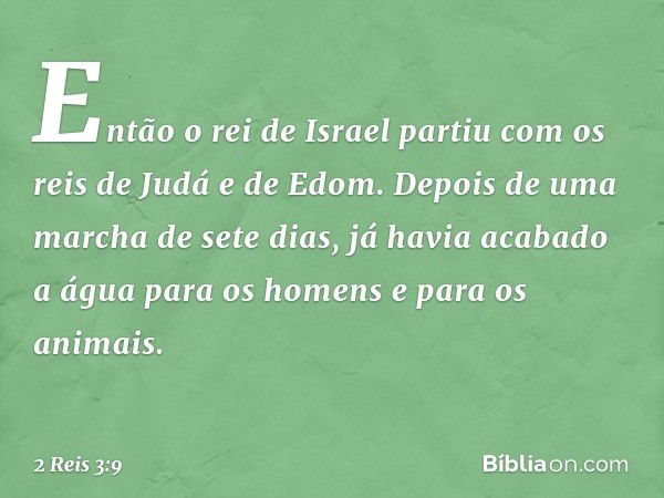 Então o rei de Israel partiu com os reis de Judá e de Edom. Depois de uma marcha de sete dias, já havia acabado a água para os homens e para os animais. -- 2 Re