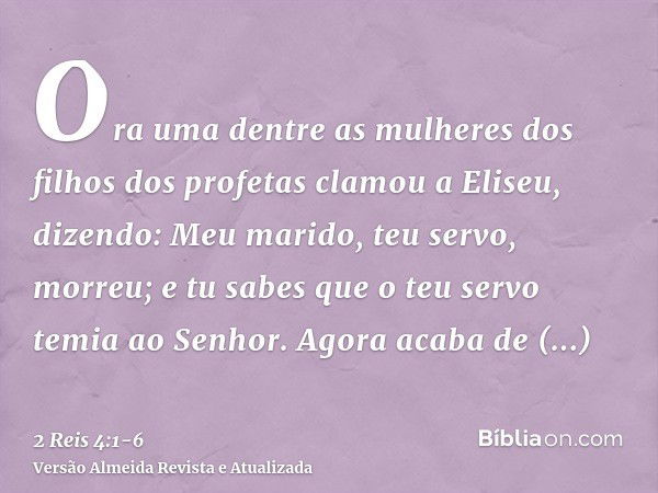 Ora uma dentre as mulheres dos filhos dos profetas clamou a Eliseu, dizendo: Meu marido, teu servo, morreu; e tu sabes que o teu servo temia ao Senhor. Agora ac