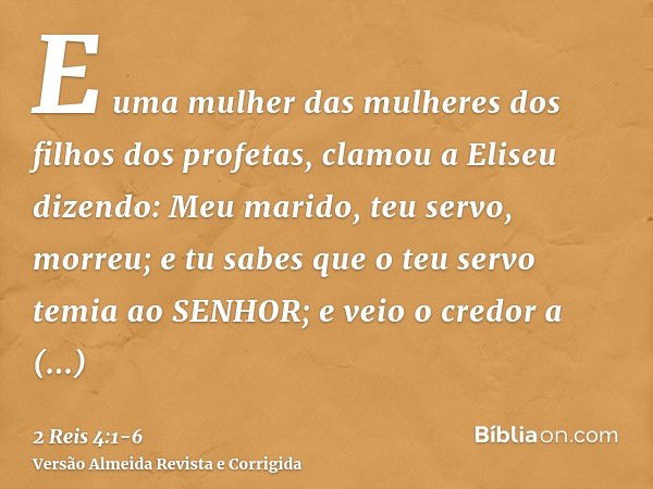 E uma mulher das mulheres dos filhos dos profetas, clamou a Eliseu dizendo: Meu marido, teu servo, morreu; e tu sabes que o teu servo temia ao SENHOR; e veio o 