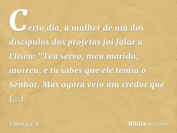 Certo dia, a mulher de um dos discípulos dos profetas foi falar a Eliseu: "Teu servo, meu marido, morreu, e tu sabes que ele temia o Senhor. Mas agora veio um c