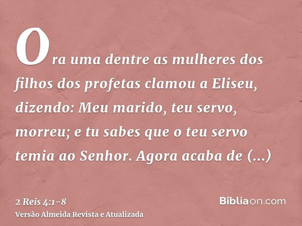 Ora uma dentre as mulheres dos filhos dos profetas clamou a Eliseu, dizendo: Meu marido, teu servo, morreu; e tu sabes que o teu servo temia ao Senhor. Agora ac