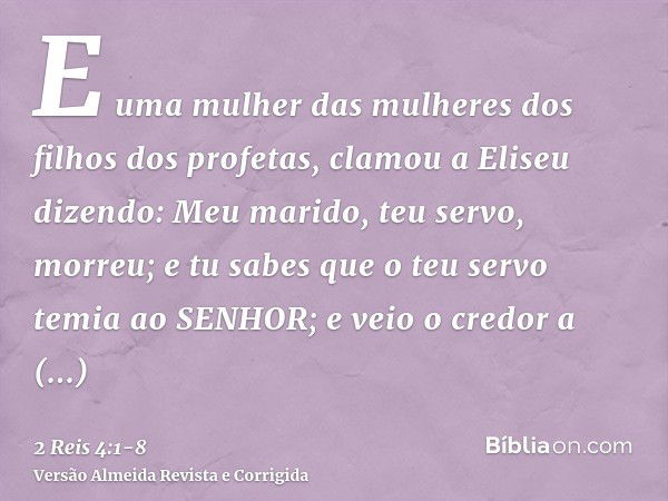 E uma mulher das mulheres dos filhos dos profetas, clamou a Eliseu dizendo: Meu marido, teu servo, morreu; e tu sabes que o teu servo temia ao SENHOR; e veio o 