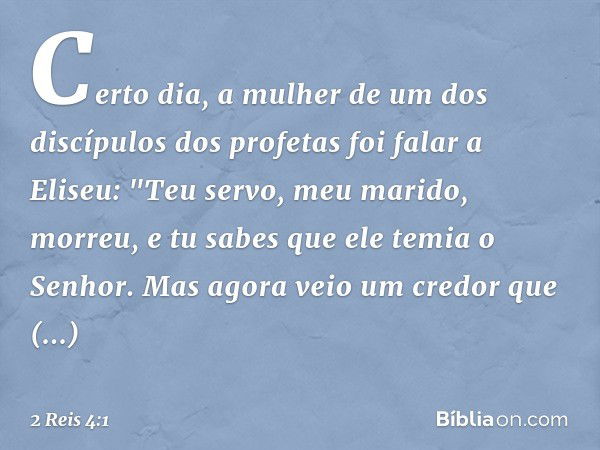 Certo dia, a mulher de um dos discípulos dos profetas foi falar a Eliseu: "Teu servo, meu marido, morreu, e tu sabes que ele temia o Senhor. Mas agora veio um c