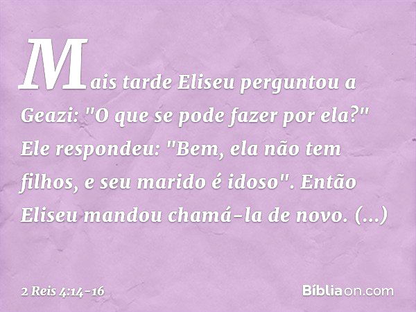 Mais tarde Eliseu perguntou a Geazi: "O que se pode fazer por ela?"
Ele respondeu: "Bem, ela não tem filhos, e seu marido é idoso". Então Eliseu mandou chamá-la