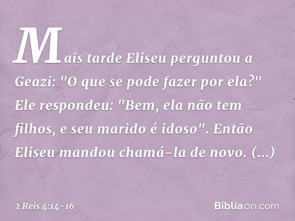 Mais tarde Eliseu perguntou a Geazi: "O que se pode fazer por ela?"
Ele respondeu: "Bem, ela não tem filhos, e seu marido é idoso". Então Eliseu mandou chamá-la