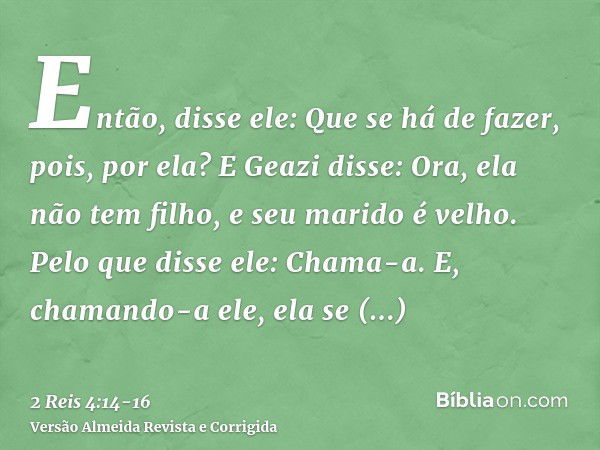 Então, disse ele: Que se há de fazer, pois, por ela? E Geazi disse: Ora, ela não tem filho, e seu marido é velho.Pelo que disse ele: Chama-a. E, chamando-a ele,