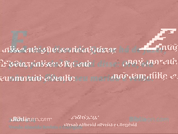 Então, disse ele: Que se há de fazer, pois, por ela? E Geazi disse: Ora, ela não tem filho, e seu marido é velho.