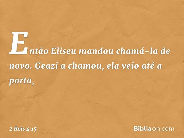 Então Eliseu mandou chamá-la de novo. Geazi a chamou, ela veio até a porta, -- 2 Reis 4:15