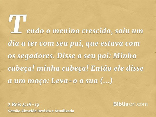 Tendo o menino crescido, saiu um dia a ter com seu pai, que estava com os segadores.Disse a seu pai: Minha cabeça! minha cabeça! Então ele disse a um moço: Leva