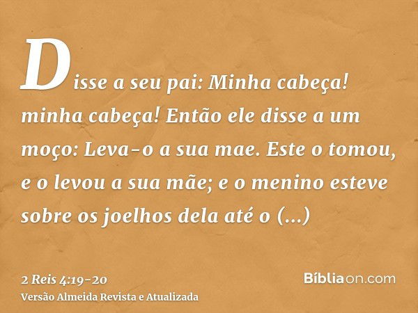 Disse a seu pai: Minha cabeça! minha cabeça! Então ele disse a um moço: Leva-o a sua mae.Este o tomou, e o levou a sua mãe; e o menino esteve sobre os joelhos d