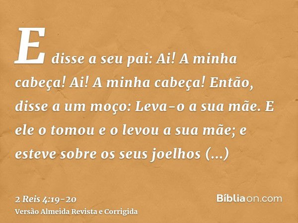 E disse a seu pai: Ai! A minha cabeça! Ai! A minha cabeça! Então, disse a um moço: Leva-o a sua mãe.E ele o tomou e o levou a sua mãe; e esteve sobre os seus jo