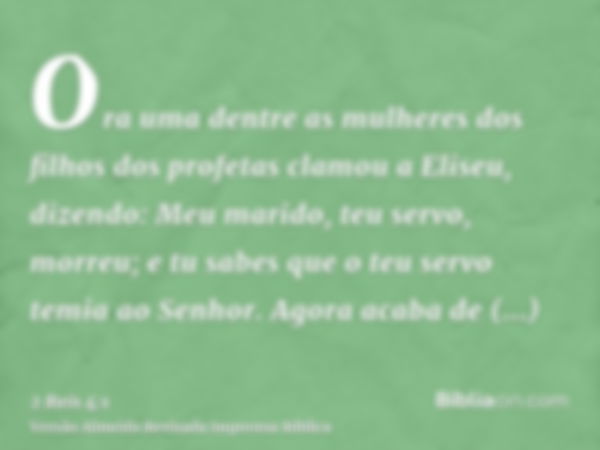 Ora uma dentre as mulheres dos filhos dos profetas clamou a Eliseu, dizendo: Meu marido, teu servo, morreu; e tu sabes que o teu servo temia ao Senhor. Agora ac