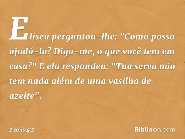 Eliseu perguntou-lhe: "Como posso ajudá-la? Diga-me, o que você tem em casa?"
E ela respondeu: "Tua serva não tem nada além de uma vasilha de azeite". -- 2 Reis