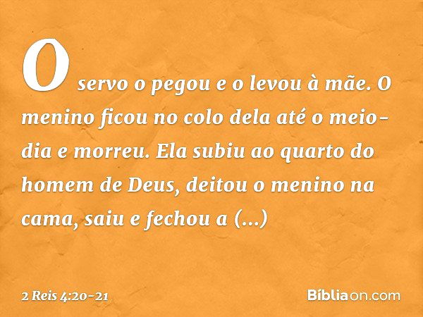 O servo o pegou e o levou à mãe. O menino ficou no colo dela até o meio-dia e morreu. Ela subiu ao quarto do homem de Deus, deitou o menino na cama, saiu e fech