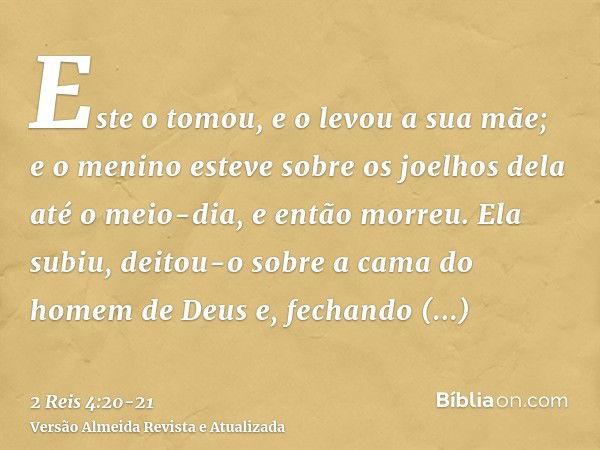 Este o tomou, e o levou a sua mãe; e o menino esteve sobre os joelhos dela até o meio-dia, e então morreu.Ela subiu, deitou-o sobre a cama do homem de Deus e, f