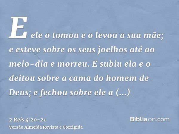 E ele o tomou e o levou a sua mãe; e esteve sobre os seus joelhos até ao meio-dia e morreu.E subiu ela e o deitou sobre a cama do homem de Deus; e fechou sobre 