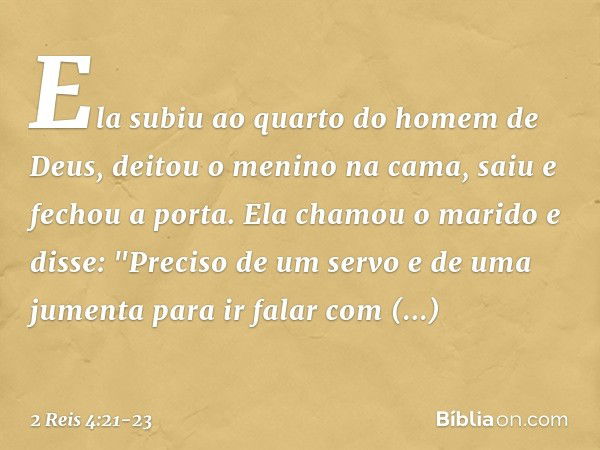 Ela subiu ao quarto do homem de Deus, deitou o menino na cama, saiu e fechou a porta. Ela chamou o marido e disse: "Preciso de um servo e de uma jumenta para ir