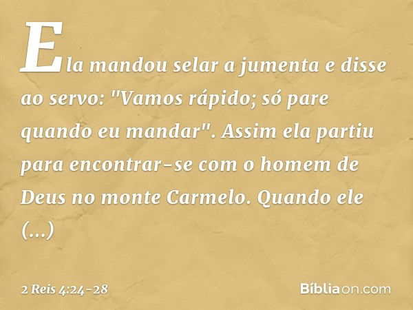 Ela mandou selar a jumenta e disse ao servo: "Vamos rápido; só pare quando eu mandar". Assim ela partiu para encontrar-se com o homem de Deus no monte Carmelo.
