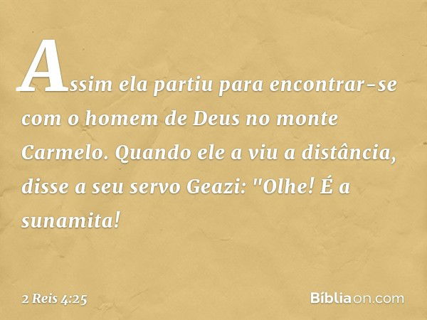 Assim ela partiu para encontrar-se com o homem de Deus no monte Carmelo.
Quando ele a viu a distância, disse a seu servo Geazi: "Olhe! É a sunamita! -- 2 Reis 4