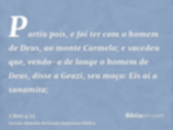 Partiu pois, e foi ter com o homem de Deus, ao monte Carmelo; e sucedeu que, vendo-a de longe o homem de Deus, disse a Geazi, seu moço: Eis aí a sunamita;