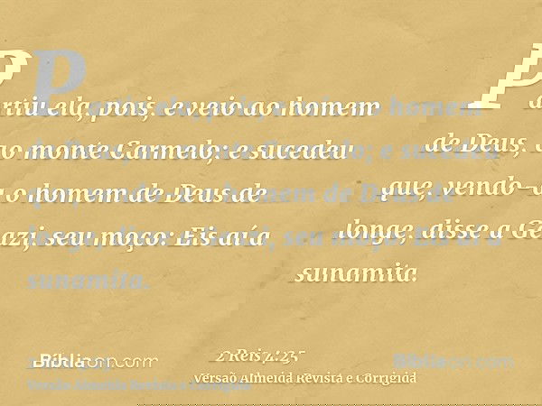 Partiu ela, pois, e veio ao homem de Deus, ao monte Carmelo; e sucedeu que, vendo-a o homem de Deus de longe, disse a Geazi, seu moço: Eis aí a sunamita.