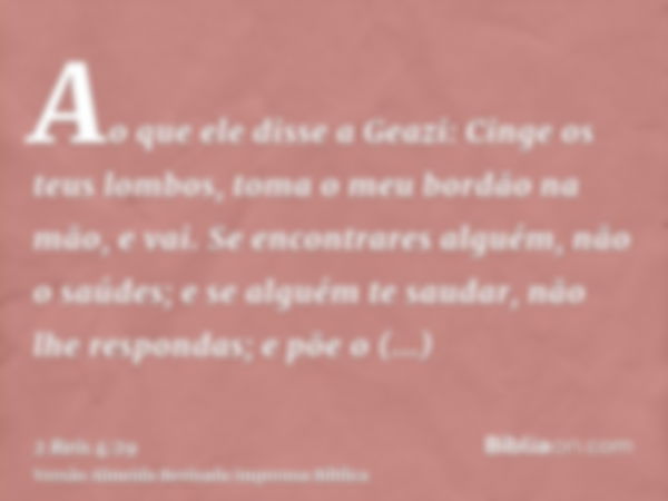 Ao que ele disse a Geazi: Cinge os teus lombos, toma o meu bordão na mão, e vai. Se encontrares alguém, não o saúdes; e se alguém te saudar, não lhe respondas; 