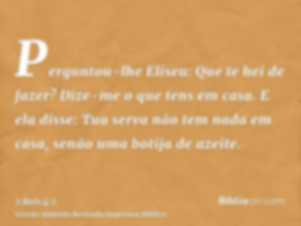 Perguntou-lhe Eliseu: Que te hei de fazer? Dize-me o que tens em casa. E ela disse: Tua serva não tem nada em casa, senão uma botija de azeite.