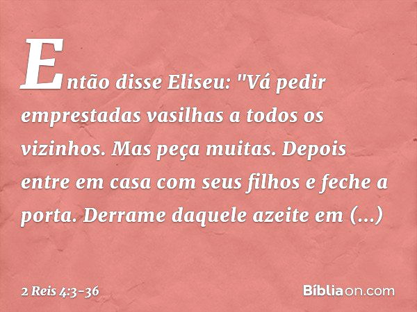 Então disse Eliseu: "Vá pedir emprestadas vasilhas a todos os vizinhos. Mas peça muitas. Depois entre em casa com seus filhos e feche a porta. Derrame daquele a