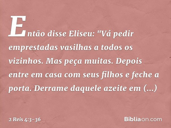 Então disse Eliseu: "Vá pedir emprestadas vasilhas a todos os vizinhos. Mas peça muitas. Depois entre em casa com seus filhos e feche a porta. Derrame daquele a