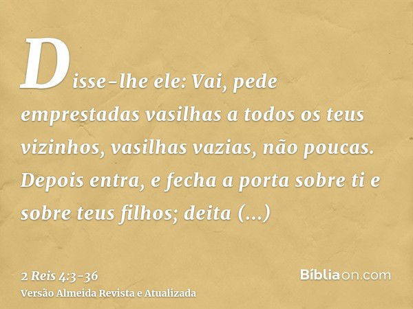 Disse-lhe ele: Vai, pede emprestadas vasilhas a todos os teus vizinhos, vasilhas vazias, não poucas.Depois entra, e fecha a porta sobre ti e sobre teus filhos; 