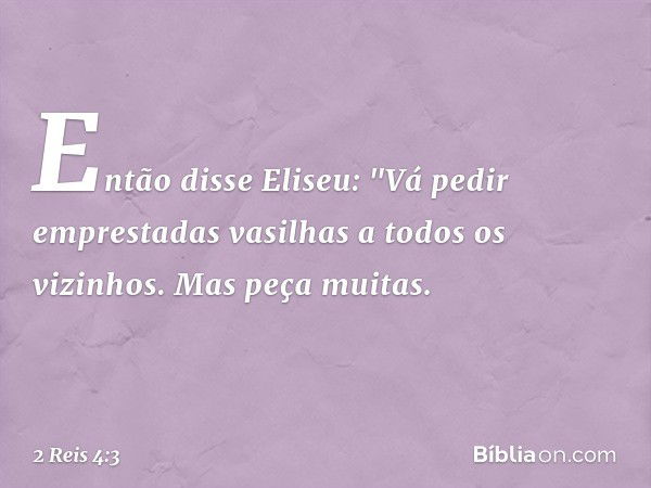 Então disse Eliseu: "Vá pedir emprestadas vasilhas a todos os vizinhos. Mas peça muitas. -- 2 Reis 4:3