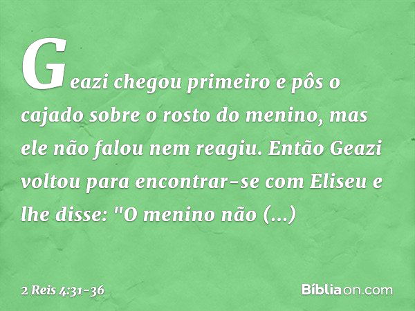 Geazi chegou primeiro e pôs o cajado sobre o rosto do menino, mas ele não falou nem reagiu. Então Geazi voltou para encontrar-se com Eliseu e lhe disse: "O meni