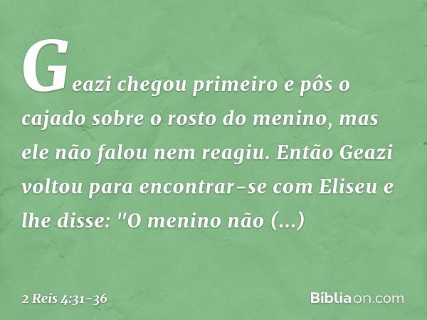 Geazi chegou primeiro e pôs o cajado sobre o rosto do menino, mas ele não falou nem reagiu. Então Geazi voltou para encontrar-se com Eliseu e lhe disse: "O meni