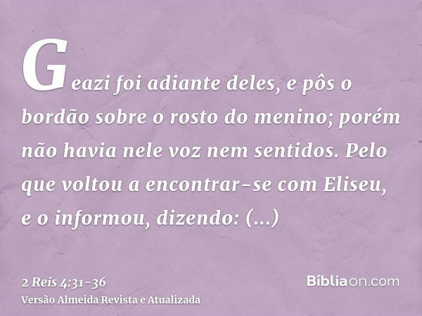 Geazi foi adiante deles, e pôs o bordão sobre o rosto do menino; porém não havia nele voz nem sentidos. Pelo que voltou a encontrar-se com Eliseu, e o informou,