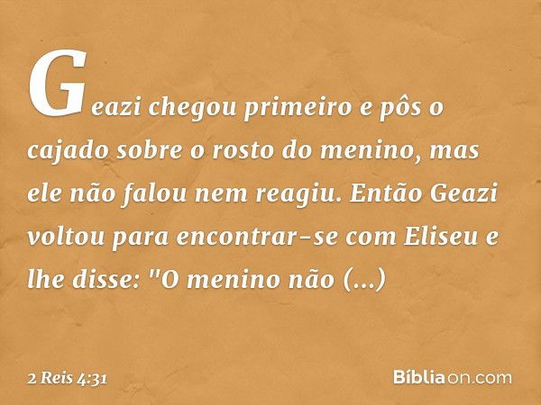 Geazi chegou primeiro e pôs o cajado sobre o rosto do menino, mas ele não falou nem reagiu. Então Geazi voltou para encontrar-se com Eliseu e lhe disse: "O meni