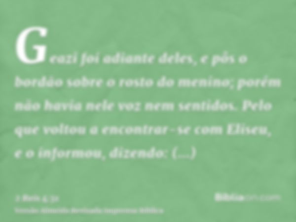 Geazi foi adiante deles, e pôs o bordão sobre o rosto do menino; porém não havia nele voz nem sentidos. Pelo que voltou a encontrar-se com Eliseu, e o informou,