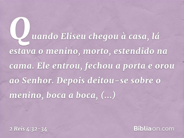 Quando Eliseu chegou à casa, lá estava o menino, morto, estendido na cama. Ele entrou, fechou a porta e orou ao Senhor. Depois deitou-se sobre o menino, boca a 