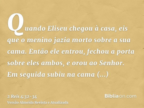 Quando Eliseu chegou à casa, eis que o menino jazia morto sobre a sua cama.Então ele entrou, fechou a porta sobre eles ambos, e orou ao Senhor.Em seguida subiu 