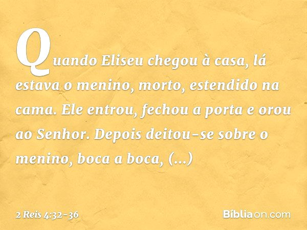 Quando Eliseu chegou à casa, lá estava o menino, morto, estendido na cama. Ele entrou, fechou a porta e orou ao Senhor. Depois deitou-se sobre o menino, boca a 