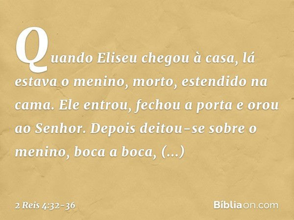 Quando Eliseu chegou à casa, lá estava o menino, morto, estendido na cama. Ele entrou, fechou a porta e orou ao Senhor. Depois deitou-se sobre o menino, boca a 