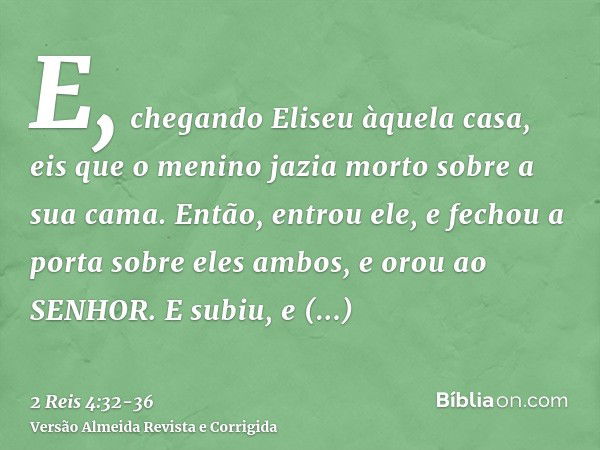 E, chegando Eliseu àquela casa, eis que o menino jazia morto sobre a sua cama.Então, entrou ele, e fechou a porta sobre eles ambos, e orou ao SENHOR.E subiu, e 